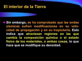 El interior de la Tierra


 Sin embargo, se ha comprobado que las ondas
 sísmicas sufren modificaciones en su velo-
 cidad de propagación y en su trayectoria. Esto
 indica que atraviesan regiones en las que
 cambia la composición química o el estado
 físico de los materiales, o ambas cosas, lo que
 hace que se modifique su densidad.
 