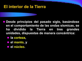 El interior de la Tierra


 Desde principios del pasado siglo, basándose
 en el comportamiento de las ondas sísmicas, se
 ha dividido la Tierra en tres grandes
 unidades, dispuestas de manera concéntrica:
   la corteza,
   el manto, y
   el núcleo.
 