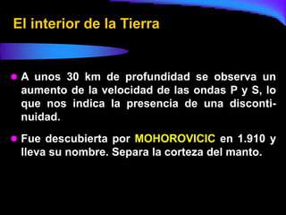 El interior de la Tierra


 A unos 30 km de profundidad se observa un
 aumento de la velocidad de las ondas P y S, lo
 que nos indica la presencia de una disconti-
 nuidad.
 Fue descubierta por MOHOROVICIC en 1.910 y
 lleva su nombre. Separa la corteza del manto.
 