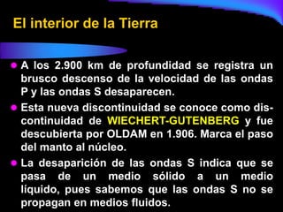 El interior de la Tierra

 A los 2.900 km de profundidad se registra un
  brusco descenso de la velocidad de las ondas
  P y las ondas S desaparecen.
 Esta nueva discontinuidad se conoce como dis-
  continuidad de WIECHERT-GUTENBERG y fue
  descubierta por OLDAM en 1.906. Marca el paso
  del manto al núcleo.
 La desaparición de las ondas S indica que se
  pasa de un medio sólido a un medio
  líquido, pues sabemos que las ondas S no se
  propagan en medios fluidos.
 