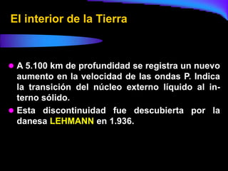 El interior de la Tierra



 A 5.100 km de profundidad se registra un nuevo
  aumento en la velocidad de las ondas P. Indica
  la transición del núcleo externo líquido al in-
  terno sólido.
 Esta discontinuidad fue descubierta por la
  danesa LEHMANN en 1.936.
 