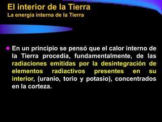 El interior de la Tierra
La energía interna de la Tierra




 En un principio se pensó que el calor interno de
  la Tierra procedía, fundamentalmente, de las
  radiaciones emitidas por la desintegración de
  elementos radiactivos presentes en su
  interior, (uranio, torio y potasio), concentrados
  en la corteza.
 