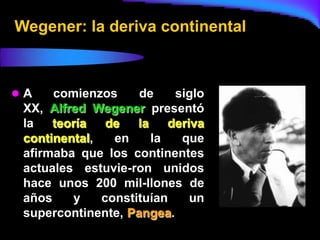 Wegener: la deriva continental



A    comienzos     de     siglo
 XX, Alfred Wegener presentó
 la   teoría   de   la    deriva
 continental,   en     la   que
 afirmaba que los continentes
 actuales estuvie-ron unidos
 hace unos 200 mil-llones de
 años    y    constituían     un
 supercontinente, Pangea.
 