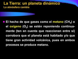 La Tierra: un planeta dinámico
La atmósfera cambia




 El hecho de que gases como el metano (CH4) o
 el oxígeno (O2) se estén reponiendo continua-
 mente (ten en cuenta que reaccionan entre sí)
 corrobora que el planeta está habitado y/o que
 tiene gran actividad volcánica, pues en ambos
 procesos se produce metano.
 