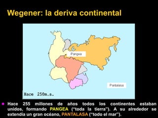 Wegener: la deriva continental




 Hace   255 millones de años todos los continentes estaban
  unidos, formando PANGEA (“toda la tierra”). A su alrededor se
  extendía un gran océano, PANTALASA (“todo el mar”).
 