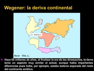 Wegener: la deriva continental




 Hace 65 millones de años, al finalizar la era de los dinosaurios, la tierra
  tenía un aspecto muy similar al actual, aunque había importantes
  diferencias pues India, por ejemplo, estaba todavía separada del resto
  del continente asiático.
 