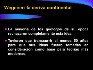 Wegener: la deriva continental



 La mayoría de los geólogos de su época
 rechazaron completamente esta idea.
 Tuvieron que transcurrir al menos 50 años
 para que sus ideas fueran tomadas en
 consideración como base para teorías más
 modernas.
 
