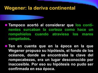 Wegener: la deriva continental


 Tampoco acertó al considerar que los conti-
 nentes surcaban la corteza como hace un
 rompehielos cuando atraviesa los mares
 congelados.
 Ten en cuenta que en la época en la que
 Wegener propuso su hipótesis, el fondo de los
 océanos, donde se encontraba la clave del
 rompecabezas, era un lugar desconocido por
 inaccesible. Por eso su hipótesis no pudo ser
 confirmada en esa época.
 