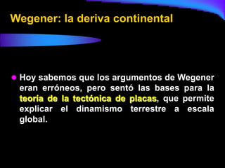 Wegener: la deriva continental




 Hoy sabemos que los argumentos de Wegener
 eran erróneos, pero sentó las bases para la
 teoría de la tectónica de placas, que permite
 explicar el dinamismo terrestre a escala
 global.
 
