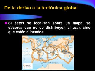 De la deriva a la tectónica global


 Si éstos se localizan sobre un mapa, se
 observa que no se distribuyen al azar, sino
 que están alineados.
 