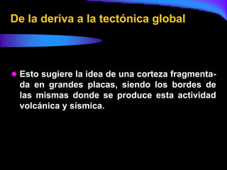 De la deriva a la tectónica global



 Esto sugiere la idea de una corteza fragmenta-
 da en grandes placas, siendo los bordes de
 las mismas donde se produce esta actividad
 volcánica y sísmica.
 