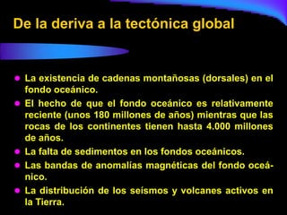 De la deriva a la tectónica global


 La existencia de cadenas montañosas (dorsales) en el
    fondo oceánico.
   El hecho de que el fondo oceánico es relativamente
    reciente (unos 180 millones de años) mientras que las
    rocas de los continentes tienen hasta 4.000 millones
    de años.
   La falta de sedimentos en los fondos oceánicos.
   Las bandas de anomalías magnéticas del fondo oceá-
    nico.
   La distribución de los seísmos y volcanes activos en
    la Tierra.
 
