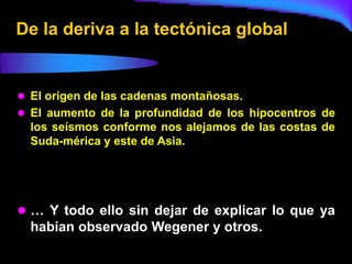De la deriva a la tectónica global


 El origen de las cadenas montañosas.
 El aumento de la profundidad de los hipocentros de
  los seísmos conforme nos alejamos de las costas de
  Suda-mérica y este de Asia.




 … Y todo ello sin dejar de explicar lo que ya
  habían observado Wegener y otros.
 