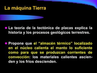 La máquina Tierra



 La teoría de la tectónica de placas explica la
 historia y los procesos geológicos terrestres.

 Propone que el “almacén térmico” localizado
 en el núcleo calienta el manto lo suficiente
 como para que se produzcan corrientes de
 convección: los materiales calientes ascien-
 den y los fríos descienden.
 