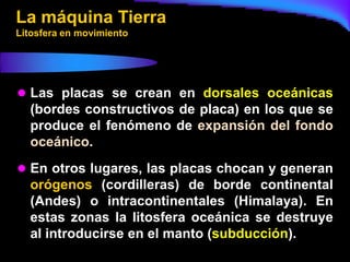La máquina Tierra
Litosfera en movimiento




 Las placas se crean en dorsales oceánicas
  (bordes constructivos de placa) en los que se
  produce el fenómeno de expansión del fondo
  oceánico.
 En otros lugares, las placas chocan y generan
  orógenos (cordilleras) de borde continental
  (Andes) o intracontinentales (Himalaya). En
  estas zonas la litosfera oceánica se destruye
  al introducirse en el manto (subducción).
 
