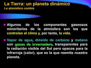 La Tierra: un planeta dinámico
La atmósfera cambia




 Algunos   de los componentes gaseosos
 minoritarios de la atmósfera son los que
 controlan el clima y, por tanto, la vida.
 Vapor de agua, dióxido de carbono y metano
 son gases de invernadero, transparentes para
 la radiación visible del Sol pero opacos para la
 infrarroja (calor), que es la que reemite nuestro
 planeta.
 