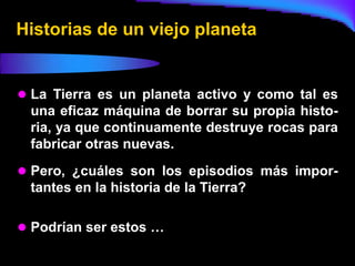 Historias de un viejo planeta


 La Tierra es un planeta activo y como tal es
 una eficaz máquina de borrar su propia histo-
 ria, ya que continuamente destruye rocas para
 fabricar otras nuevas.
 Pero, ¿cuáles son los episodios más impor-
 tantes en la historia de la Tierra?

 Podrían ser estos …
 