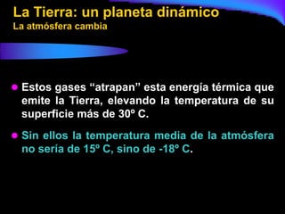 La Tierra: un planeta dinámico
La atmósfera cambia




 Estos gases “atrapan” esta energía térmica que
 emite la Tierra, elevando la temperatura de su
 superficie más de 30º C.
 Sin ellos la temperatura media de la atmósfera
 no sería de 15º C, sino de -18º C.
 