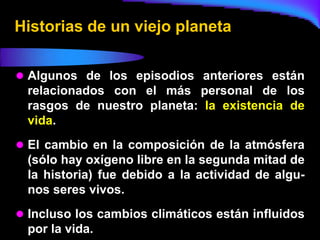 Historias de un viejo planeta


 Algunos de los episodios anteriores están
 relacionados con el más personal de los
 rasgos de nuestro planeta: la existencia de
 vida.
 El cambio en la composición de la atmósfera
 (sólo hay oxígeno libre en la segunda mitad de
 la historia) fue debido a la actividad de algu-
 nos seres vivos.
 Incluso los cambios climáticos están influidos
 por la vida.
 