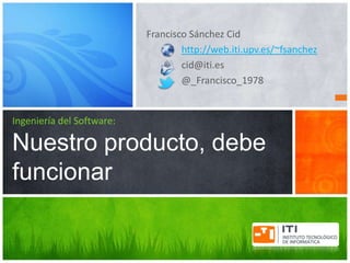 Francisco Sánchez Cid
                                   http://web.iti.upv.es/~fsanchez
                                   cid@iti.es
                                   @_Francisco_1978


Ingeniería del Software:

Nuestro producto, debe
funcionar
 