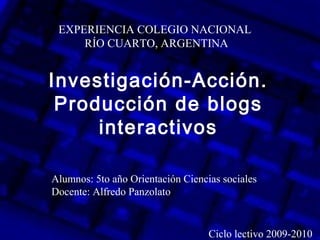 Investigación-Acción.
Producción de blogs
interactivos
EXPERIENCIA COLEGIO NACIONAL
RÍO CUARTO, ARGENTINA
Alumnos: 5to año Orientación Ciencias sociales
Docente: Alfredo Panzolato
Ciclo lectivo 2009-2010
 