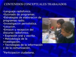 CONTENIDOS CONCEPTUALES TRABAJADOS
•Lenguaje radiofónico.
•Guiónado de programas.
•Estrategias de elaboración de
programas radio.
•Investigación periodística.
•Locución.
•Emisión y recepción del
discurso radiofónico.
• Expresión oral y escrita.
• Metodología de la
investigación.
• Tecnologías de la información
y de la comunicación.
•Participación ciudadana.
 