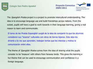 The Spanglish Pirates project is a project to promote intercultural understanding. The idea is to encourage language use and build friendships across nations. From the outset, pupils will have a goal to work towards in their language learning, giving a real reason to learn and communicate.El tema de los Piratas Espanglish surgió de la idea de compartir lo que los alumnos consideren sus “tesoros” culturales con otros de tierras lejanas. Esta idea les divierte a la vez que aprenden, trabajan temas que les interesa y motiva la comunicación entre ellos. The theme of Spanglish Pirates comes from the idea of sharing what the pupils consider to be ‘treasure’ with others from faraway lands. This gives the learning a fun theme that can be used to encourage communication and confidence in a foreign language.