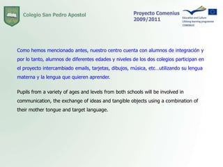 Como hemos mencionado antes, nuestro centro cuenta con alumnos de integración y por lo tanto, alumnos de diferentes edades y niveles de los dos colegios participan en el proyecto intercambiado emails, tarjetas, dibujos, música, etc…utilizando su lengua materna y la lengua que quieren aprender. Pupils from a variety of ages and levels from both schools will be involved in communication, the exchange of ideas and tangible objects using a combination of their mother tongue and target language.