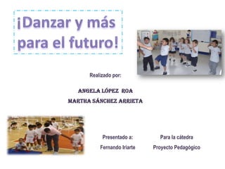 ¡Danzar y más  para el futuro! Realizado por: Angela López  Roa Martha Sánchez Arrieta Presentado a: Fernando Iriarte Para la cátedra Proyecto Pedagógico 