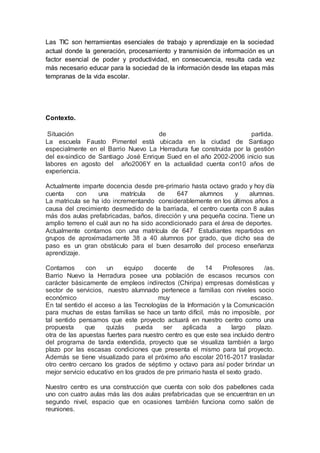Las TIC son herramientas esenciales de trabajo y aprendizaje en la sociedad
actual donde la generación, procesamiento y transmisión de información es un
factor esencial de poder y productividad, en consecuencia, resulta cada vez
más necesario educar para la sociedad de la información desde las etapas más
tempranas de la vida escolar.
Contexto.
Situación de partida.
La escuela Fausto Pimentel está ubicada en la ciudad de Santiago
especialmente en el Barrio Nuevo La Herradura fue construida por la gestión
del ex-sindico de Santiago José Enrique Sued en el año 2002-2006 inicio sus
labores en agosto del año2006Y en la actualidad cuenta con10 años de
experiencia.
Actualmente imparte docencia desde pre-primario hasta octavo grado y hoy día
cuenta con una matrícula de 647 alumnos y alumnas.
La matricula se ha ido incrementando considerablemente en los últimos años a
causa del crecimiento desmedido de la barriada, el centro cuenta con 8 aulas
más dos aulas prefabricadas, baños, dirección y una pequeña cocina. Tiene un
amplio terreno el cuál aun no ha sido acondicionado para el área de deportes.
Actualmente contamos con una matrícula de 647 Estudiantes repartidos en
grupos de aproximadamente 38 a 40 alumnos por grado, que dicho sea de
paso es un gran obstáculo para el buen desarrollo del proceso enseñanza
aprendizaje.
Contamos con un equipo docente de 14 Profesores /as.
Barrio Nuevo la Herradura posee una población de escasos recursos con
carácter básicamente de empleos indirectos (Chiripa) empresas domésticas y
sector de servicios, nuestro alumnado pertenece a familias con niveles socio
económico muy escaso.
En tal sentido el acceso a las Tecnologías de la Información y la Comunicación
para muchas de estas familias se hace un tanto difícil, más no imposible, por
tal sentido pensamos que este proyecto actuará en nuestro centro como una
propuesta que quizás pueda ser aplicada a largo plazo.
otra de las apuestas fuertes para nuestro centro es que este sea incluido dentro
del programa de tanda extendida, proyecto que se visualiza también a largo
plazo por las escasas condiciones que presenta el mismo para tal proyecto.
Además se tiene visualizado para el próximo año escolar 2016-2017 trasladar
otro centro cercano los grados de séptimo y octavo para así poder brindar un
mejor servicio educativo en los grados de pre primario hasta el sexto grado.
Nuestro centro es una construcción que cuenta con solo dos pabellones cada
uno con cuatro aulas más las dos aulas prefabricadas que se encuentran en un
segundo nivel, espacio que en ocasiones también funciona como salón de
reuniones.
 