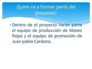 Quien va a formar parte del
           proyecto?

 Dentro de el proyecto harán parte
  el equipo de producción de Mateo
  Rojas y el equipo de promoción de
  Juan pablo Cardona.
 