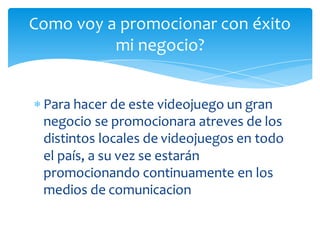 Como voy a promocionar con éxito
          mi negocio?


 Para hacer de este videojuego un gran
  negocio se promocionara atreves de los
  distintos locales de videojuegos en todo
  el país, a su vez se estarán
  promocionando continuamente en los
  medios de comunicacion
 