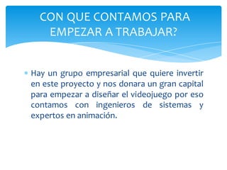 CON QUE CONTAMOS PARA
     EMPEZAR A TRABAJAR?


 Hay un grupo empresarial que quiere invertir
  en este proyecto y nos donara un gran capital
  para empezar a diseñar el videojuego por eso
  contamos con ingenieros de sistemas y
  expertos en animación.
 
