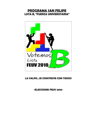 PROGRAMA SAN FELIPE
LISTA B, “FUERZA UNIVERSITARIA”




LA VALPO…SE CONSTRUYE CON TODOS!



      -ELECCIONES FEUV 2010-
 