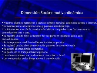 • Nuestros alumnos pertenecen a sectores urbano-marginal con escaso acceso a internet.
• Sufren frecuentes discriminaciones y poseen autoestima baja.
• La interacción a través de canales informáticos rompió barreras frecuentes en la
comunicación cara a cara.
• Se registró un alto nivel de respeto por sus pares en instancias cara a cara
que a distancia.
• Se incorporaron sin dificultad los contenidos propuestos.
• Se registró un alto nivel de motivación para con la tarea solicitada.
• Se generó el aprendizaje cooperativo.
• Se posibilitó en trabajo interdisciplinario.
• Los alumnos vieron sus producciones concretas en la red.
• Los comentarios en los blogs aumentó la motivación.
Dimensión Socio-emotiva-dinámica
 