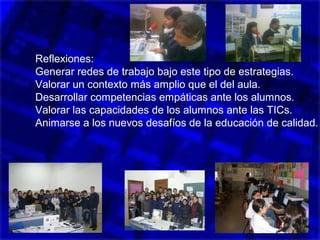 Reflexiones:
Generar redes de trabajo bajo este tipo de estrategias.
Valorar un contexto más amplio que el del aula.
Desarrollar competencias empáticas ante los alumnos.
Valorar las capacidades de los alumnos ante las TICs.
Animarse a los nuevos desafíos de la educación de calidad.
 