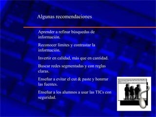 Aprender a refinar búsquedas de
información.
Reconocer límites y contrastar la
información.
Invertir en calidad, más que en cantidad.
Buscar redes segmentadas y con reglas
claras.
Enseñar a evitar el cut & paste y honrrar
las fuentes.
Enseñar a los alumnos a usar las TICs con
seguridad.
Algunas recomendaciones
 