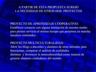 A PARTIR DE ESTA PROPUESTA SURGIÓ
LA NECESIDAD DE OTROS DOS PROYECTOS
PROYECTO DE APRENDIZAJE COOPERATIVO:
Establecer contacto con alguna institución de nuestro medio
para prestar servicio al mismo tiempo que ponemos en marcha
nuestros contenidos .
PROYECTO MULTICULTURALIDAD
Abrir los blogs a docentes y alumnos de otras latitudes para
Interactuar, comparar el análisis de realidades
distintas y favorecer la interculturalidad como manera de
generar alumnos ciudadanos del mundo.
 