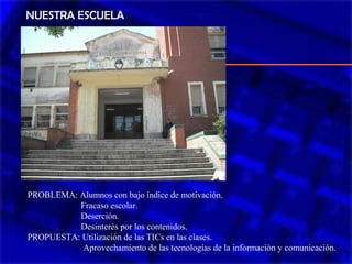 NUESTRA ESCUELA
PROBLEMA: Alumnos con bajo índice de motivación.
Fracaso escolar.
Deserción.
Desinterés por los contenidos.
PROPUESTA: Utilización de las TICs en las clases.
Aprovechamiento de las tecnologías de la información y comunicación.
 
