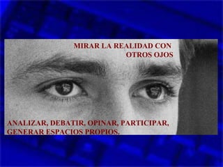 MIRAR LA REALIDAD CON
OTROS OJOS
ANALIZAR, DEBATIR, OPINAR, PARTICIPAR,
GENERAR ESPACIOS PROPIOS.
 