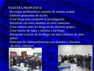 NUESTRA PROPUESTA:
. Investigar problemáticas sociales de nuestra ciudad.
. Elaborar propuestas de acción.
. Crear blogs para compartir la investigación.
. Socializar con otros alumnos de otros contextos.
. Crear enlaces entre los blogs de los distintos grupos.
. Crear micros de radio y subirlos a los blogs.
. Interactuar a través de los blogs con otros alumnos de otros
países.
. Participar de videoconferencias con alumnos y docentes
de otros contextos.
 