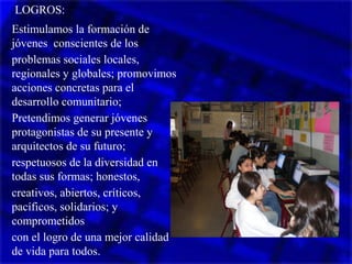 Estimulamos la formación de
jóvenes conscientes de los
problemas sociales locales,
regionales y globales; promovimos
acciones concretas para el
desarrollo comunitario;
Pretendimos generar jóvenes
protagonistas de su presente y
arquitectos de su futuro;
respetuosos de la diversidad en
todas sus formas; honestos,
creativos, abiertos, críticos,
pacíficos, solidarios; y
comprometidos
con el logro de una mejor calidad
de vida para todos.
LOGROS:
 