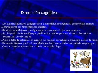 . Los alumnos tomaron conciencia de la dimensión sociocultural donde están insertos
. Jerarquizaron las problemáticas sociales.
. Se sintieron reflejados con alguna que a ellos también los toca de cerca.
. Se chequeó la información que publican los medios para ver si sus problemáticas
se analizan objetivamente.
. Ante la falta de información crearon sus propias estructuras a través de micros de radio.
. Se concientizaron que los Mass Media no dan voces a todos los ciudadanos por igual
. Crearon canales alternativos a través del uso de blogs.
Dimensión cognitiva
 