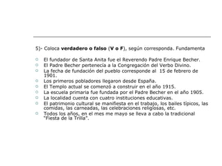 5)- Coloca  verdadero o falso  ( V o F ), según corresponda. Fundamenta El fundador de Santa Anita fue el Reverendo Padre Enrique Becher. El Padre Becher pertenecía a la Congregación del Verbo Divino. La fecha de fundación del pueblo corresponde al  15 de febrero de 1901. Los primeros pobladores llegaron desde España. El Templo actual se comenzó a construir en el año 1915. La escuela primaria fue fundada por el Padre Becher en el año 1905. La localidad cuenta con cuatro instituciones educativas. El patrimonio cultural se manifiesta en el trabajo, los bailes típicos, las comidas, las carneadas, las celebraciones religiosas, etc. Todos los años, en el mes me mayo se lleva a cabo la tradicional “Fiesta de la Trilla”. 