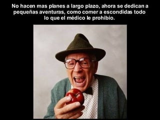 No hacen mas planes a largo plazo, ahora se dedican a pequeñas aventuras, como comer a escondidas todo  lo que el médico le prohibio.  
