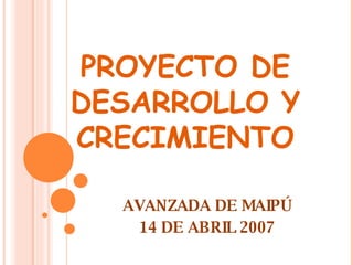 PROYECTO DE DESARROLLO Y CRECIMIENTO AVANZADA DE MAIPÚ 14 DE ABRIL 2007 