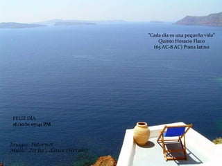 Images: Internet Music: Zorba’s  dance ( Sirtaki) “ Cada día es una pequeña vida” Quinto Horacio Flaco  (65 AC-8 AC) Poeta latino FELIZ DÍA 16/10/11   07:41 PM 