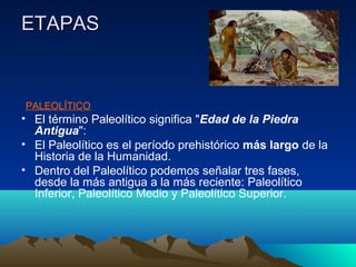 ETAPASETAPAS
PALEOLÍTICO
• El término Paleolítico significa "Edad de la Piedra
Antigua":
• El Paleolítico es el período prehistórico más largo de la
Historia de la Humanidad.
• Dentro del Paleolítico podemos señalar tres fases,
desde la más antigua a la más reciente: Paleolítico
Inferior, Paleolítico Medio y Paleolítico Superior.
 