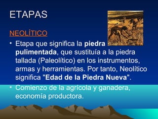 ETAPASETAPAS
NEOLÍTICO
• Etapa que significa la piedra
pulimentada, que sustituía a la piedra
tallada (Paleolítico) en los instrumentos,
armas y herramientas. Por tanto, Neolítico
significa "Edad de la Piedra Nueva".
• Comienzo de la agrícola y ganadera,
economía productora.
 
