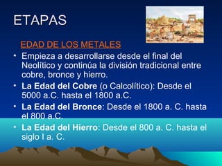 ETAPASETAPAS
EDAD DE LOS METALES
• Empieza a desarrollarse desde el final del
Neolítico y continúa la división tradicional entre
cobre, bronce y hierro.
• La Edad del Cobre (o Calcolítico): Desde el
5000 a.C. hasta el 1800 a.C.
• La Edad del Bronce: Desde el 1800 a. C. hasta
el 800 a.C.
• La Edad del Hierro: Desde el 800 a. C. hasta el
siglo I a. C.
 